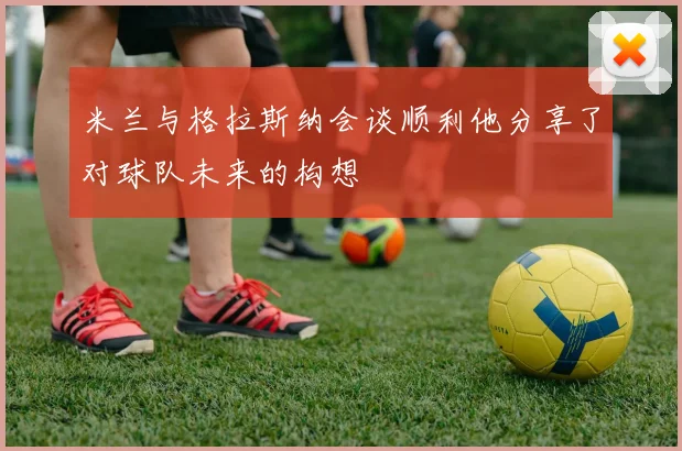 米兰与格拉斯纳会谈顺利他分享了对球队未来的构想