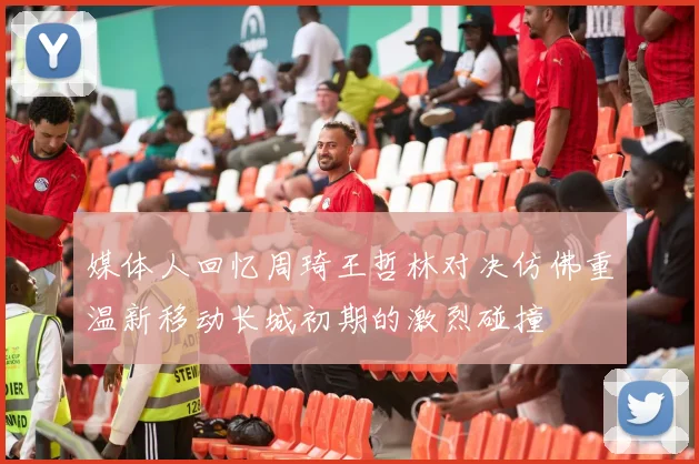 媒体人回忆周琦王哲林对决仿佛重温新移动长城初期的激烈碰撞