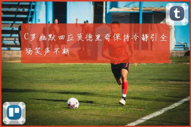 C罗幽默回应莫德里奇保持冷静引全场笑声不断