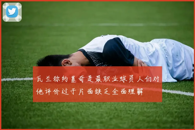 瓦兰称约基奇是最职业球员人们对他评价过于片面缺乏全面理解