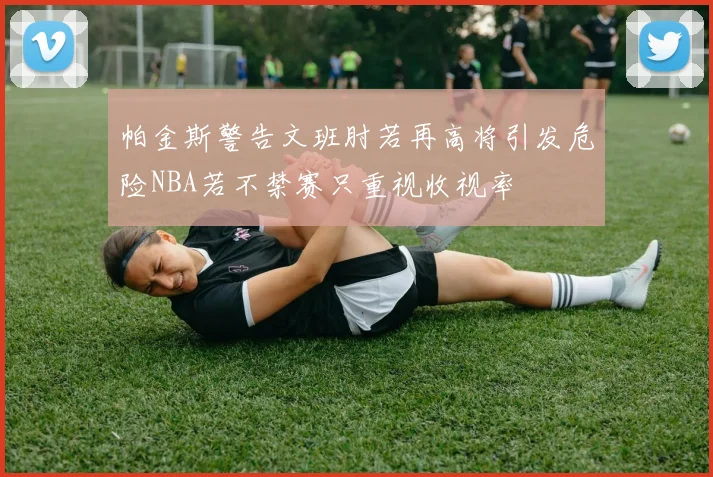 帕金斯警告文班肘若再高将引发危险NBA若不禁赛只重视收视率