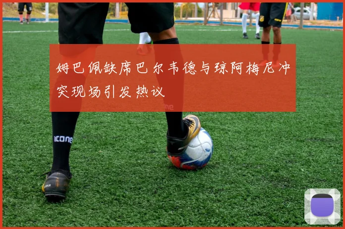 姆巴佩缺席巴尔韦德与琼阿梅尼冲突现场引发热议