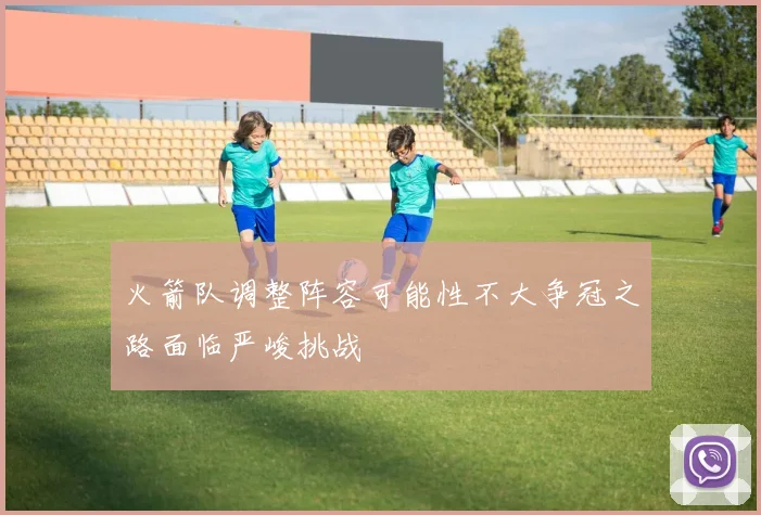 火箭队调整阵容可能性不大争冠之路面临严峻挑战