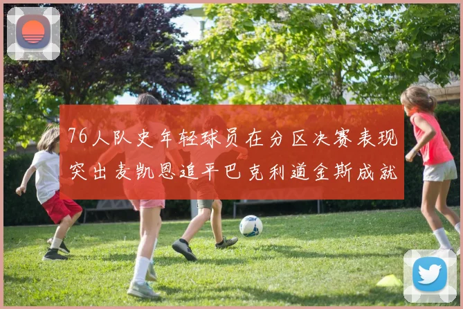 76人队史年轻球员在分区决赛表现突出麦凯恩追平巴克利道金斯成就
